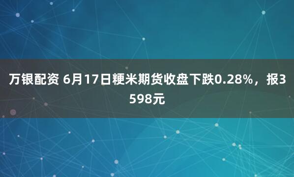 万银配资 6月17日粳米期货收盘下跌0.28%，报3598元