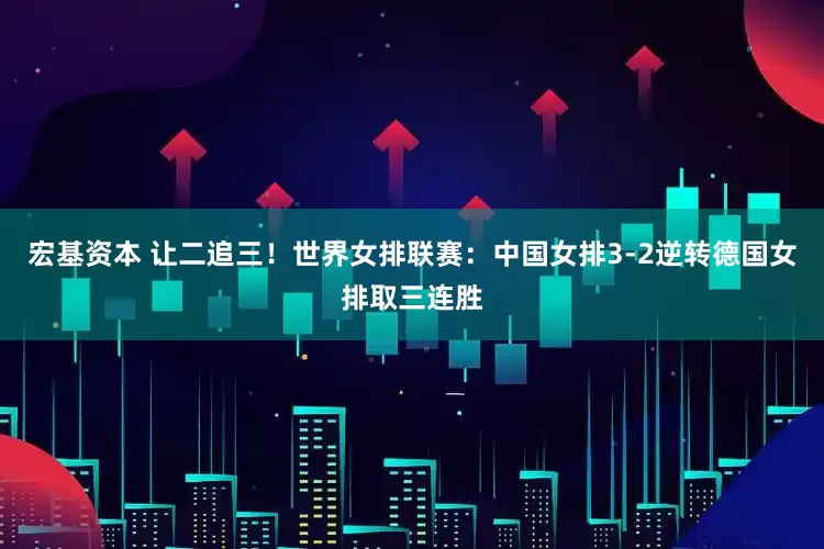 宏基资本 让二追三！世界女排联赛：中国女排3-2逆转德国女排取三连胜