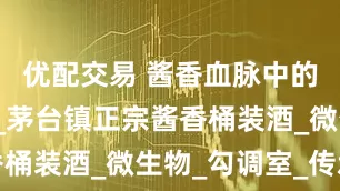 优配交易 酱香血脉中的匠魂守望_茅台镇正宗酱香桶装酒_微生物_勾调室_传承