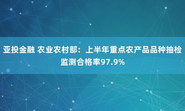 亚投金融 农业农村部：上半年重点农产品品种抽检监测合格率97.9%