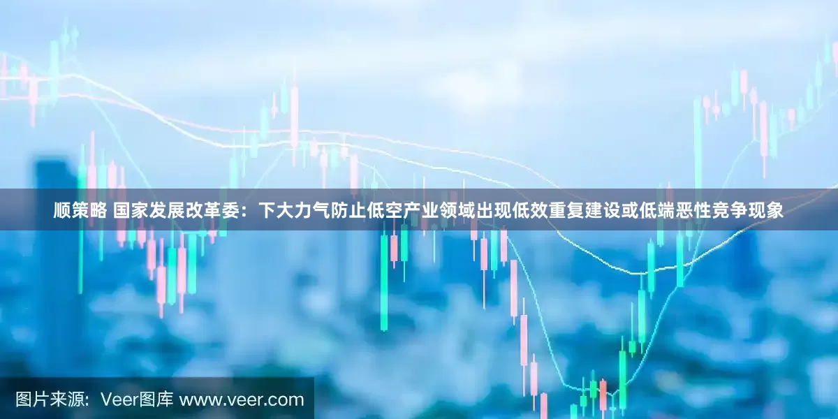 顺策略 国家发展改革委：下大力气防止低空产业领域出现低效重复建设或低端恶性竞争现象
