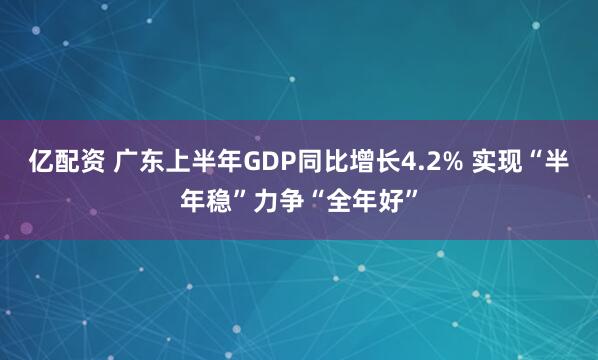 亿配资 广东上半年GDP同比增长4.2% 实现“半年稳”力争“全年好”