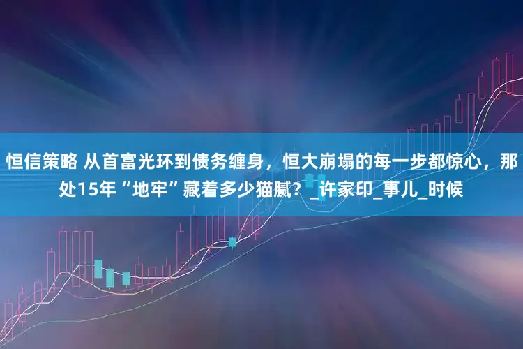 恒信策略 从首富光环到债务缠身，恒大崩塌的每一步都惊心，那处15年“地牢”藏着多少猫腻？_许家印_事儿_时候