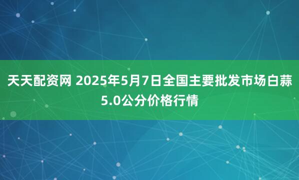 天天配资网 2025年5月7日全国主要批发市场白蒜5.0公分价格行情
