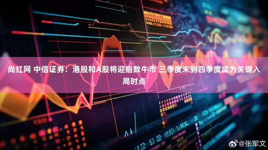 尚红网 中信证券：港股和A股将迎指数牛市 三季度末到四季度或为关键入局时点