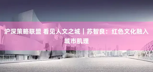 沪深策略联盟 看见人文之城｜苏智良：红色文化融入城市肌理