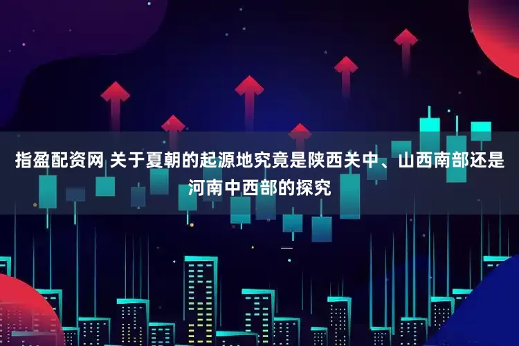 指盈配资网 关于夏朝的起源地究竟是陕西关中、山西南部还是河南中西部的探究