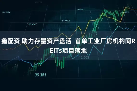 鑫配资 助力存量资产盘活  首单工业厂房机构间REITs项目落地