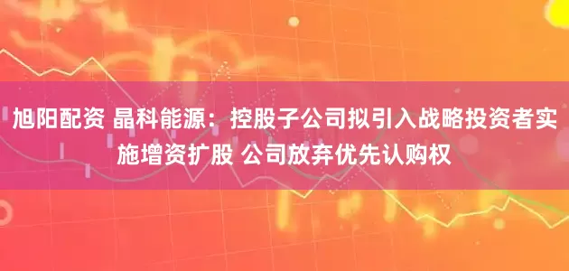 旭阳配资 晶科能源：控股子公司拟引入战略投资者实施增资扩股 公司放弃优先认购权