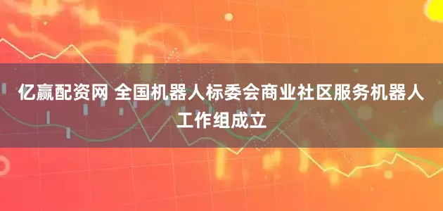 亿赢配资网 全国机器人标委会商业社区服务机器人工作组成立