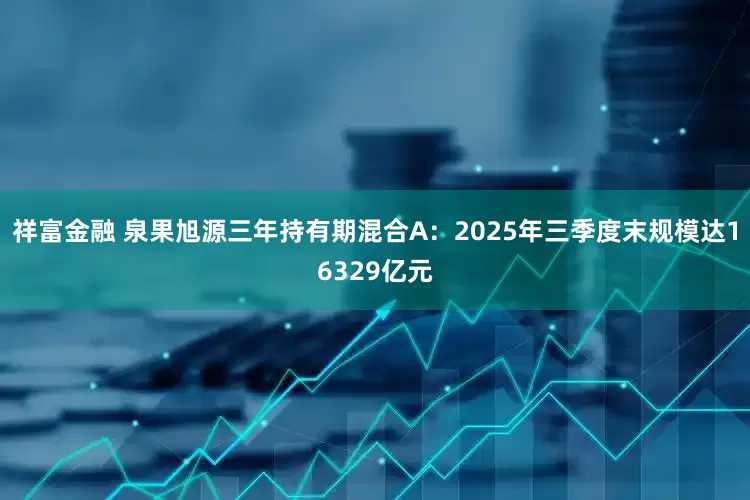 祥富金融 泉果旭源三年持有期混合A：2025年三季度末规模达16329亿元
