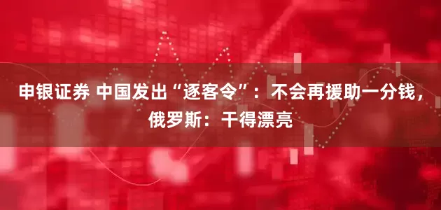 申银证券 中国发出“逐客令”：不会再援助一分钱，俄罗斯：干得漂亮