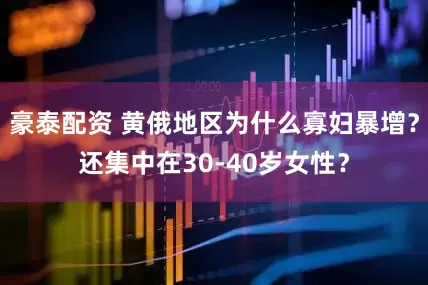 豪泰配资 黄俄地区为什么寡妇暴增？还集中在30-40岁女性？